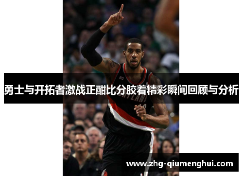 勇士与开拓者激战正酣比分胶着精彩瞬间回顾与分析